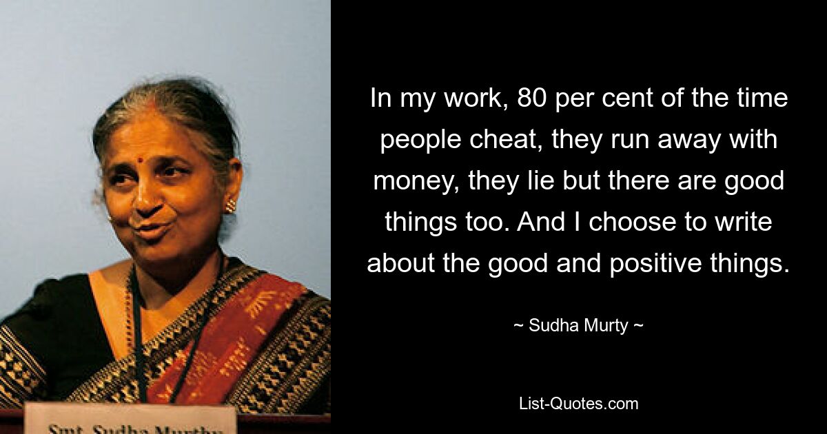 In my work, 80 per cent of the time people cheat, they run away with money, they lie but there are good things too. And I choose to write about the good and positive things. — © Sudha Murty