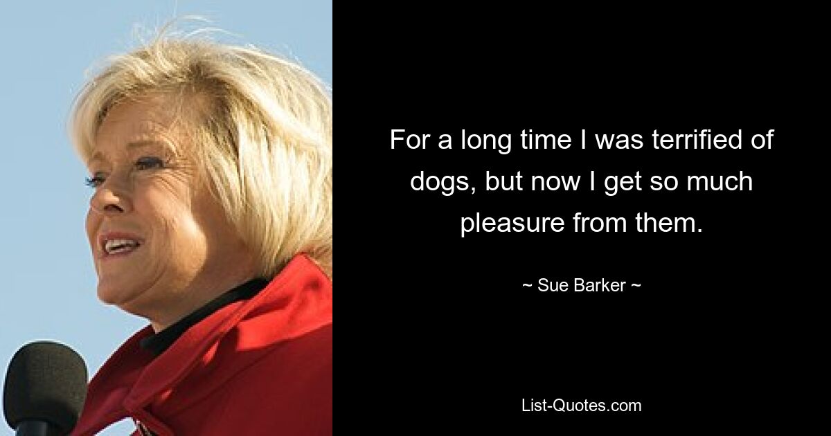 For a long time I was terrified of dogs, but now I get so much pleasure from them. — © Sue Barker