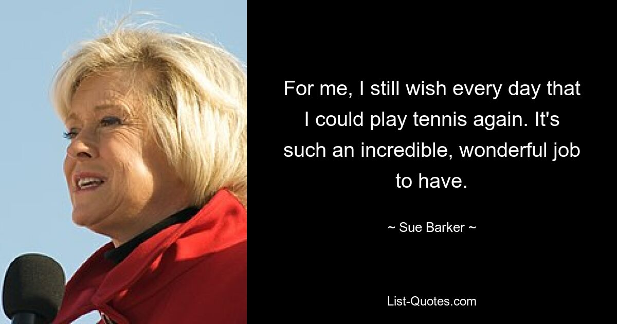 For me, I still wish every day that I could play tennis again. It's such an incredible, wonderful job to have. — © Sue Barker