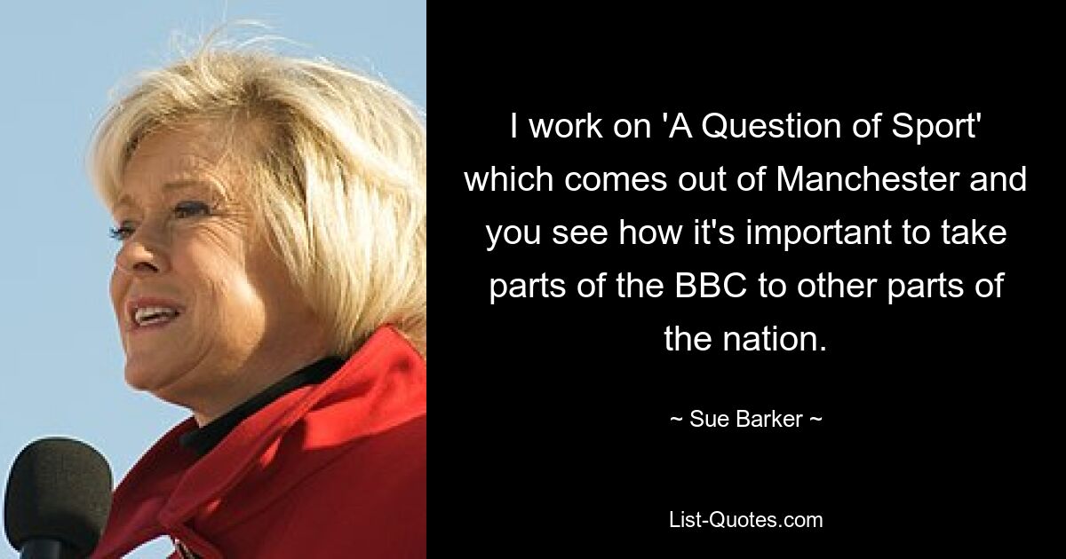 I work on 'A Question of Sport' which comes out of Manchester and you see how it's important to take parts of the BBC to other parts of the nation. — © Sue Barker