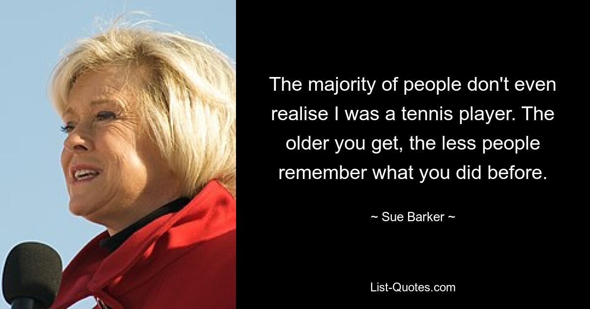 The majority of people don't even realise I was a tennis player. The older you get, the less people remember what you did before. — © Sue Barker