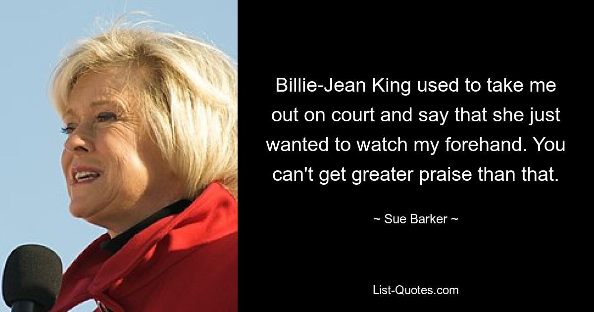 Billie-Jean King used to take me out on court and say that she just wanted to watch my forehand. You can't get greater praise than that. — © Sue Barker