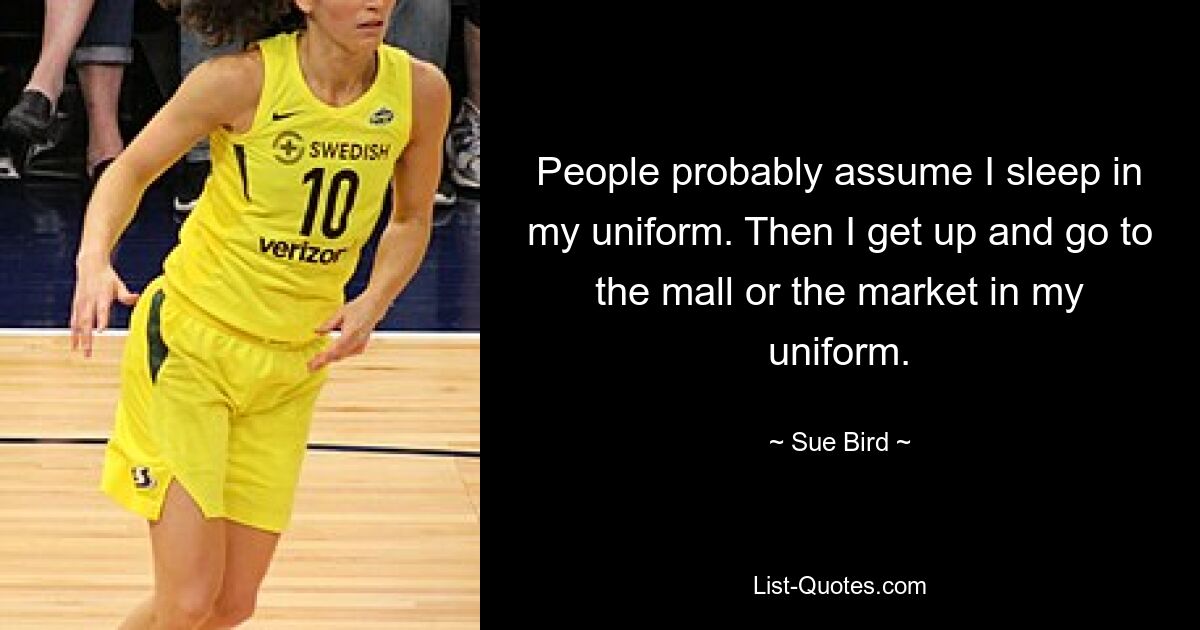 People probably assume I sleep in my uniform. Then I get up and go to the mall or the market in my uniform. — © Sue Bird