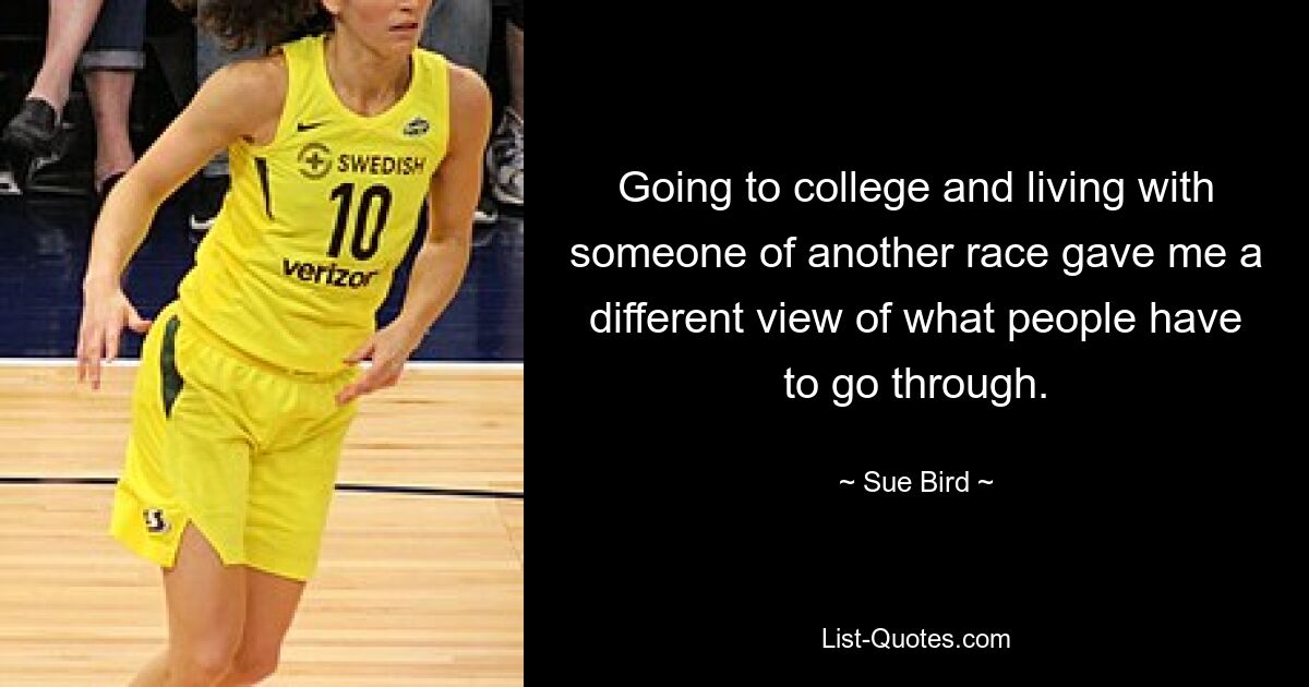 Going to college and living with someone of another race gave me a different view of what people have to go through. — © Sue Bird