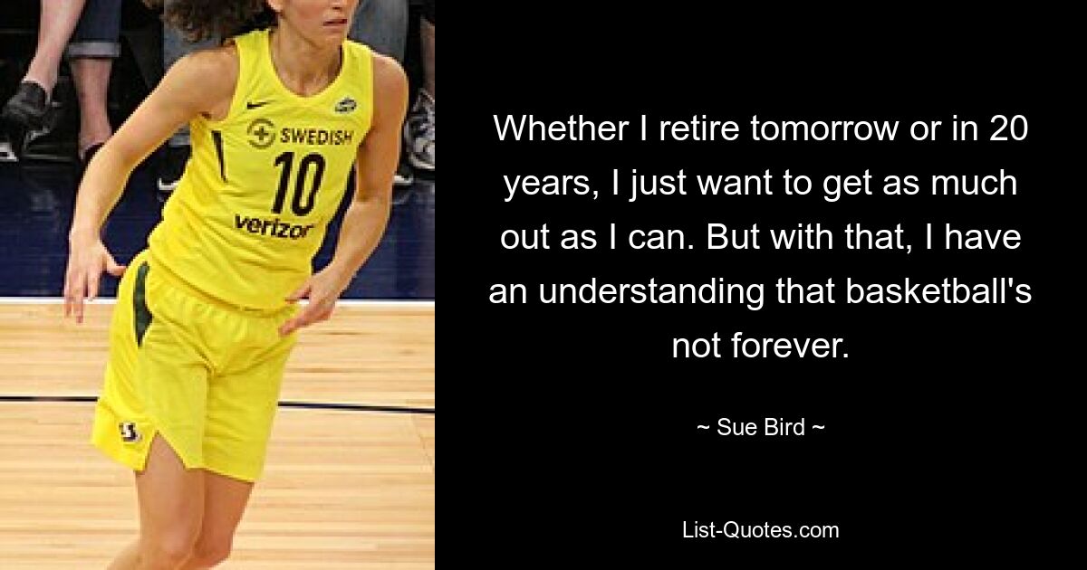 Whether I retire tomorrow or in 20 years, I just want to get as much out as I can. But with that, I have an understanding that basketball's not forever. — © Sue Bird