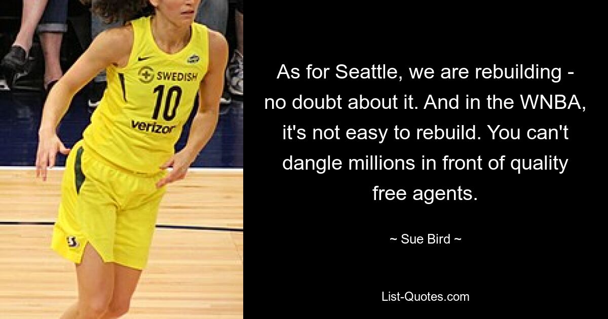 As for Seattle, we are rebuilding - no doubt about it. And in the WNBA, it's not easy to rebuild. You can't dangle millions in front of quality free agents. — © Sue Bird