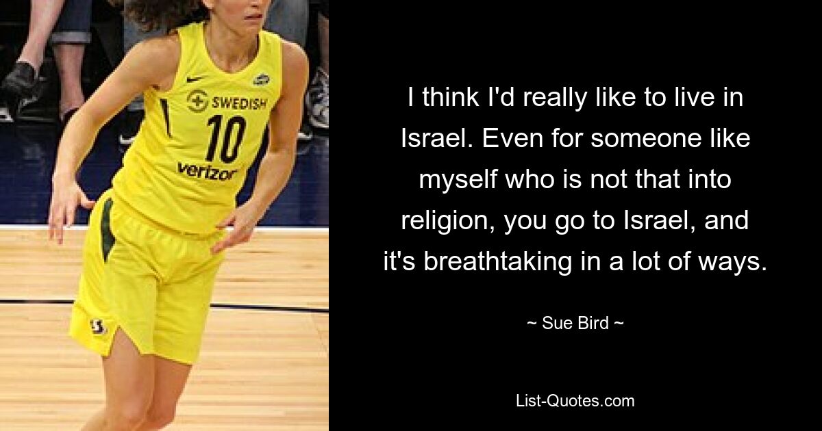 I think I'd really like to live in Israel. Even for someone like myself who is not that into religion, you go to Israel, and it's breathtaking in a lot of ways. — © Sue Bird