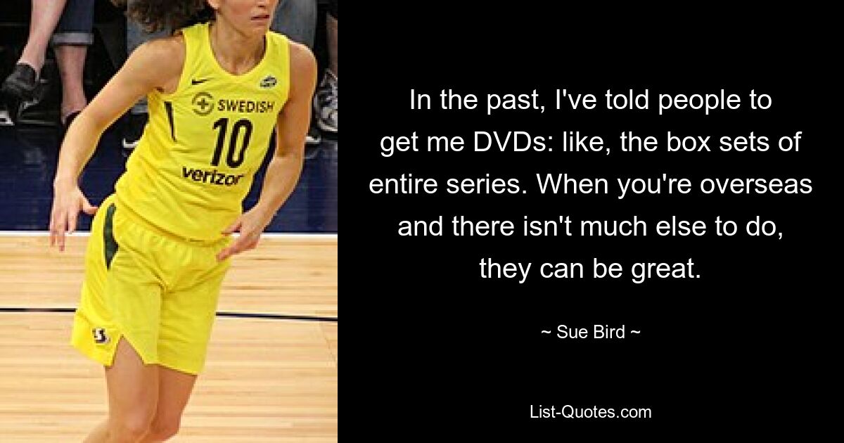 In the past, I've told people to get me DVDs: like, the box sets of entire series. When you're overseas and there isn't much else to do, they can be great. — © Sue Bird