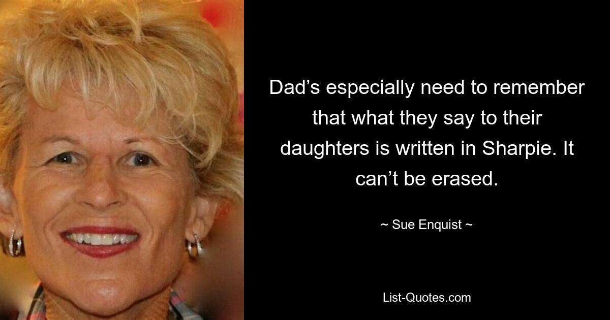 Dad’s especially need to remember that what they say to their daughters is written in Sharpie. It can’t be erased. — © Sue Enquist