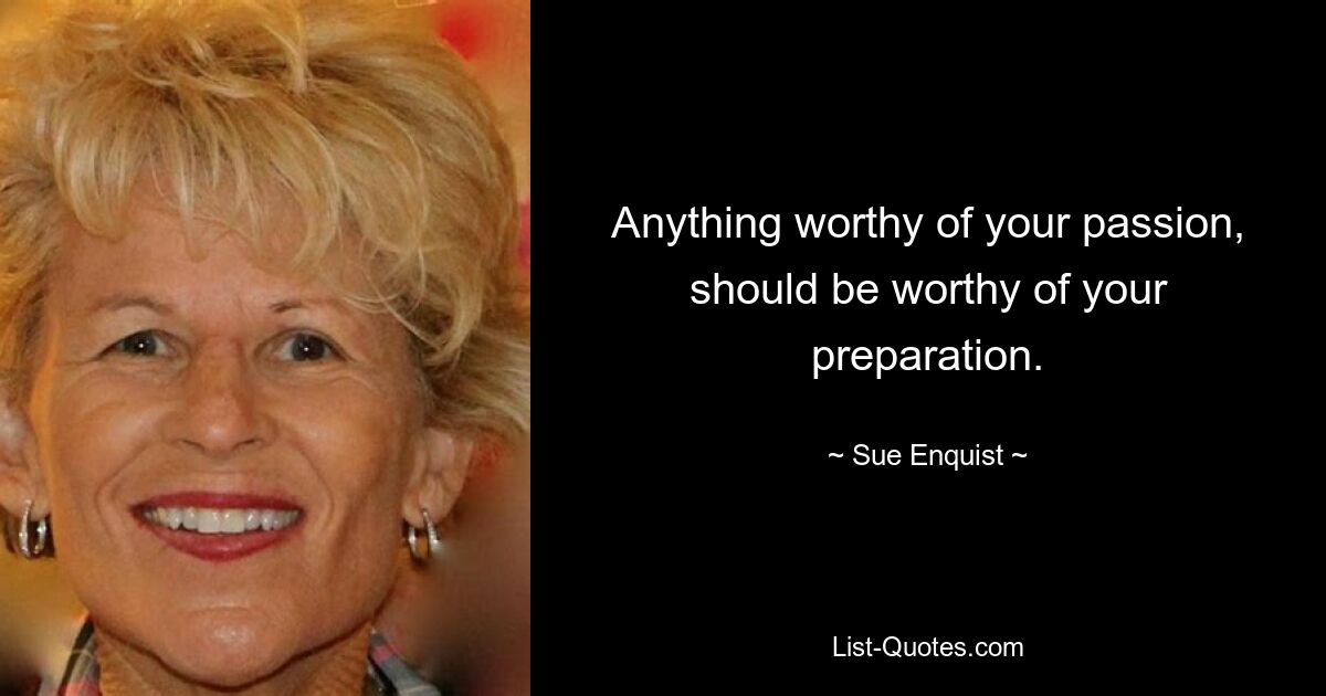 Anything worthy of your passion, should be worthy of your preparation. — © Sue Enquist