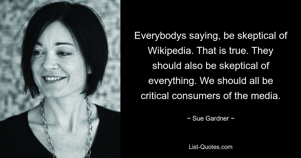 Все говорят: относитесь к Википедии скептически. Это правда. Им также следует относиться ко всему скептически. Мы все должны быть критическими потребителями средств массовой информации. — © Сью Гарднер
