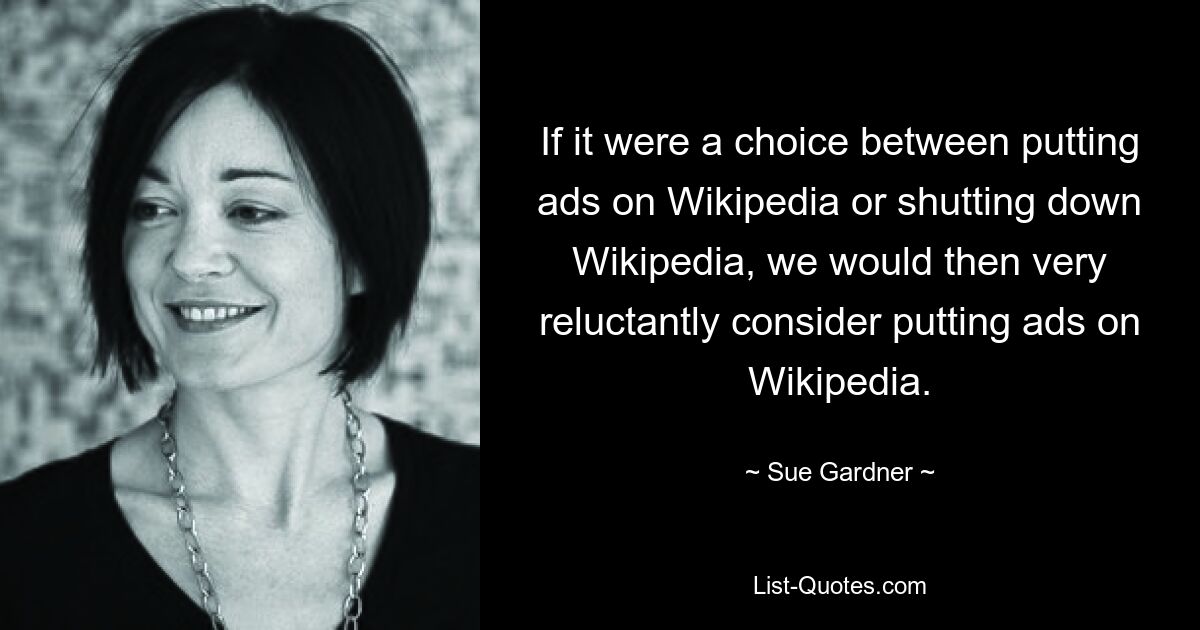 If it were a choice between putting ads on Wikipedia or shutting down Wikipedia, we would then very reluctantly consider putting ads on Wikipedia. — © Sue Gardner