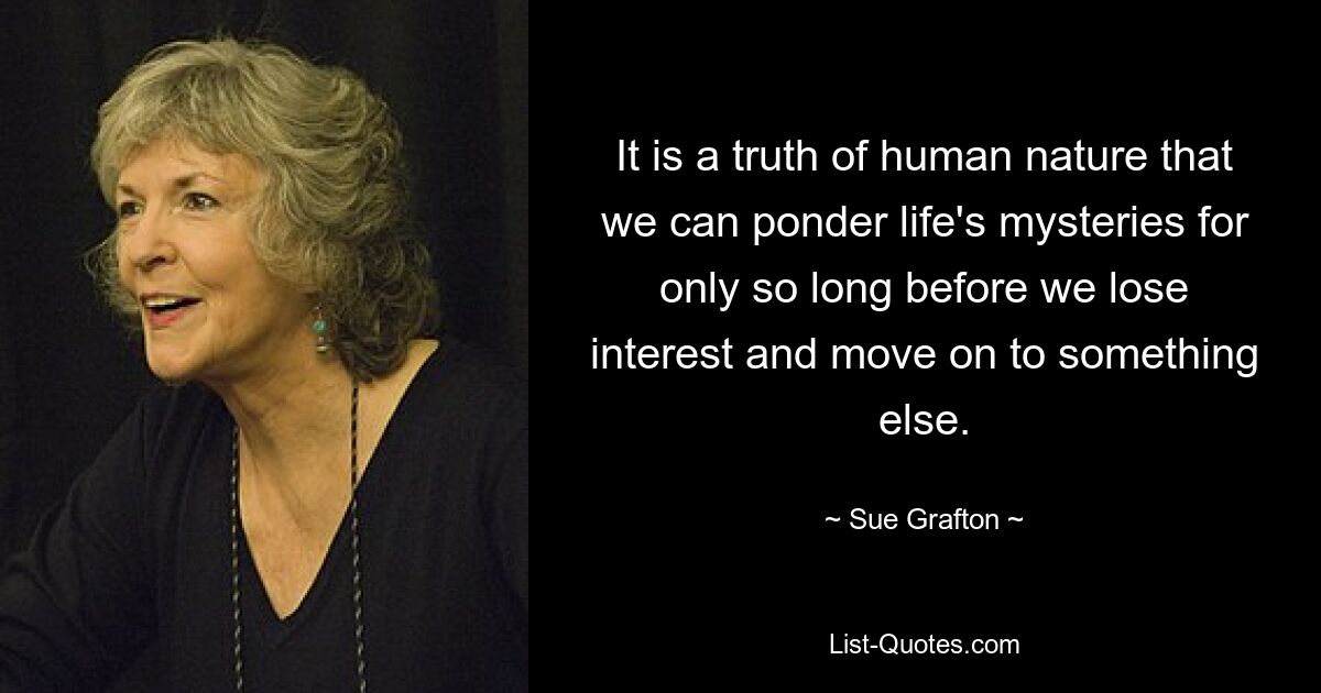 It is a truth of human nature that we can ponder life's mysteries for only so long before we lose interest and move on to something else. — © Sue Grafton