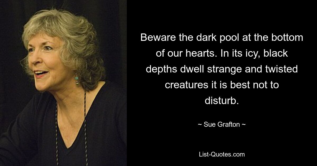 Beware the dark pool at the bottom of our hearts. In its icy, black depths dwell strange and twisted creatures it is best not to disturb. — © Sue Grafton