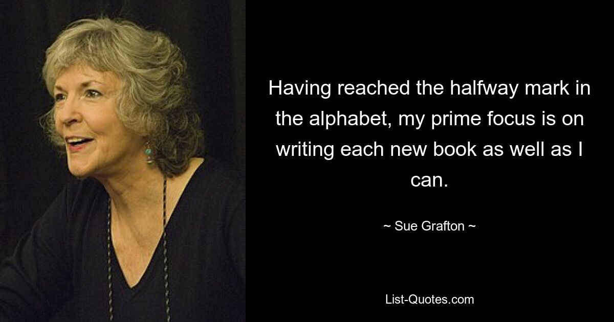 Having reached the halfway mark in the alphabet, my prime focus is on writing each new book as well as I can. — © Sue Grafton