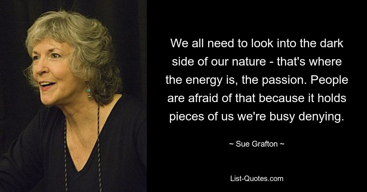 We all need to look into the dark side of our nature - that's where the energy is, the passion. People are afraid of that because it holds pieces of us we're busy denying. — © Sue Grafton