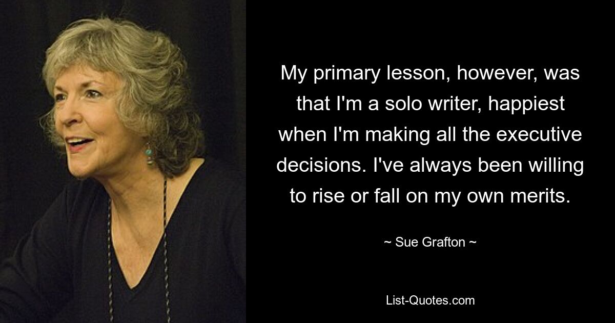 My primary lesson, however, was that I'm a solo writer, happiest when I'm making all the executive decisions. I've always been willing to rise or fall on my own merits. — © Sue Grafton