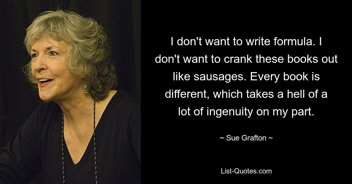 Ich möchte keine Formel schreiben. Ich möchte diese Bücher nicht wie Würstchen aufdrehen. Jedes Buch ist anders, was von meiner Seite eine Menge Einfallsreichtum erfordert. — © Sue Grafton 