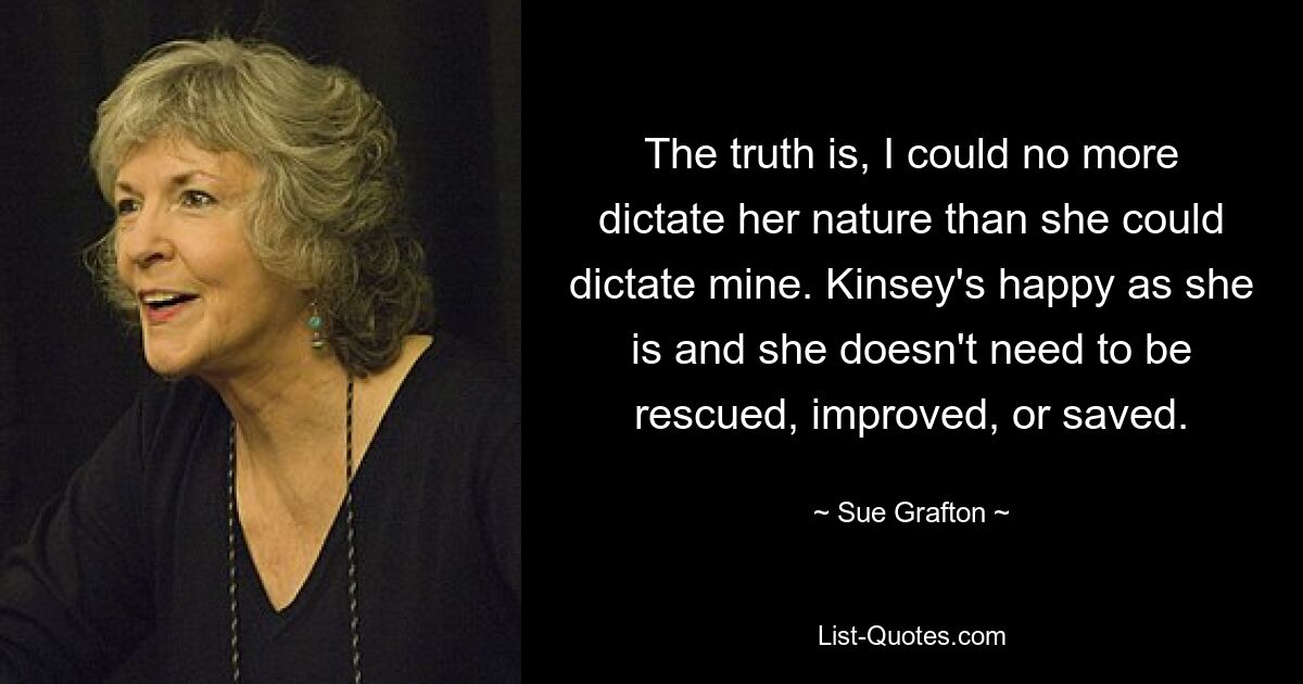 The truth is, I could no more dictate her nature than she could dictate mine. Kinsey's happy as she is and she doesn't need to be rescued, improved, or saved. — © Sue Grafton