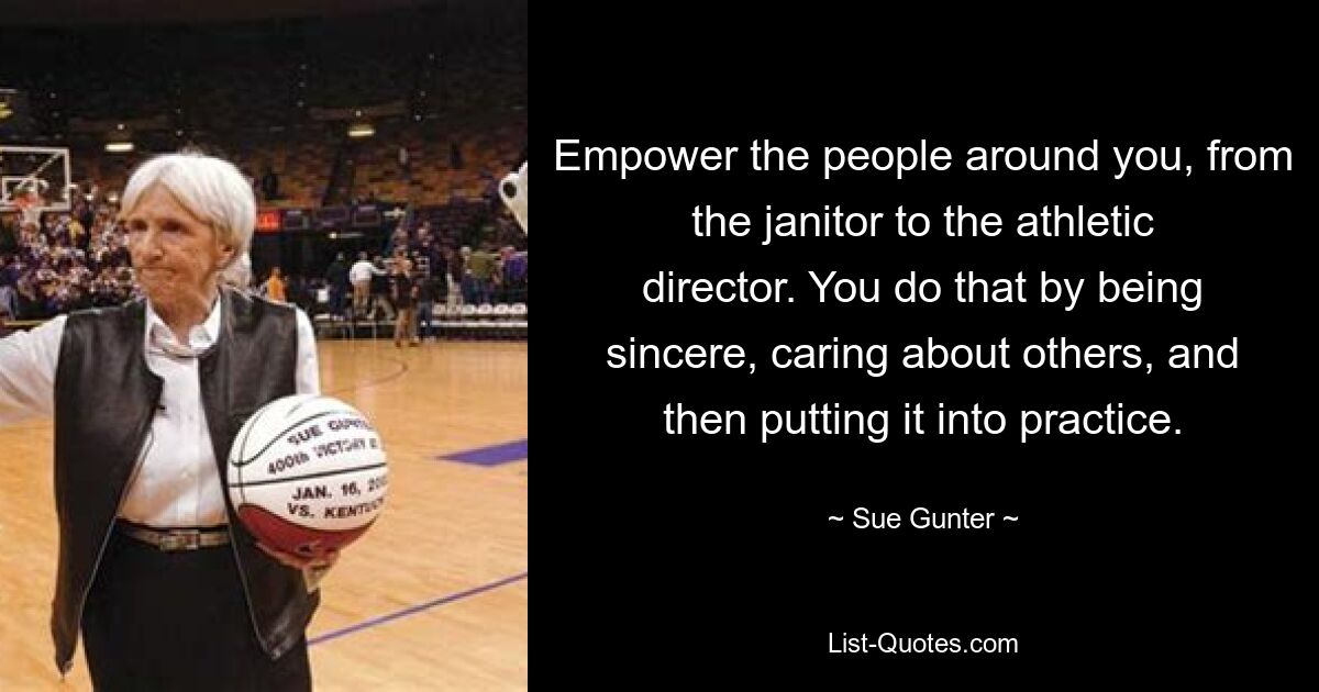 Empower the people around you, from the janitor to the athletic director. You do that by being sincere, caring about others, and then putting it into practice. — © Sue Gunter