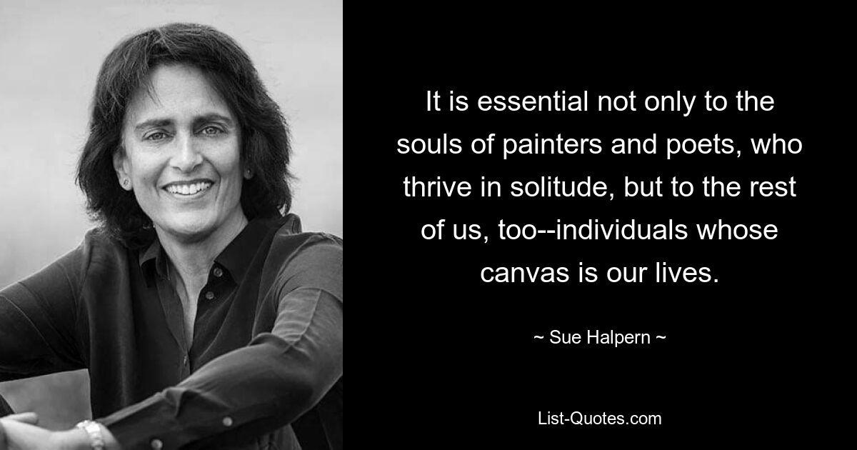 It is essential not only to the souls of painters and poets, who thrive in solitude, but to the rest of us, too--individuals whose canvas is our lives. — © Sue Halpern