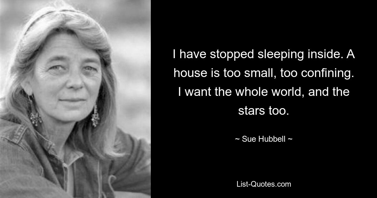 I have stopped sleeping inside. A house is too small, too confining. I want the whole world, and the stars too. — © Sue Hubbell