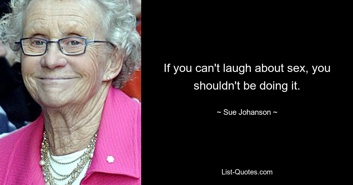 If you can't laugh about sex, you shouldn't be doing it. — © Sue Johanson