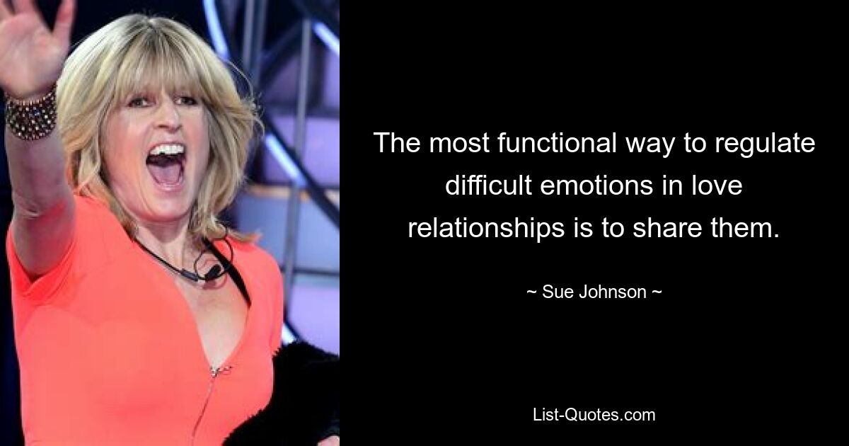 The most functional way to regulate difficult emotions in love relationships is to share them. — © Sue Johnson