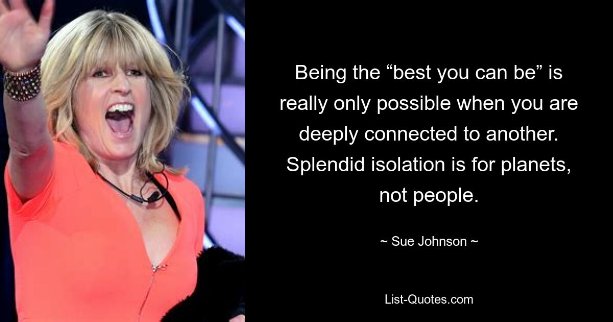 Being the “best you can be” is really only possible when you are deeply connected to another. Splendid isolation is for planets, not people. — © Sue Johnson