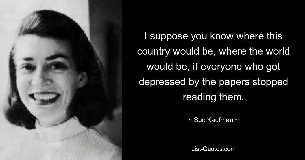 I suppose you know where this country would be, where the world would be, if everyone who got depressed by the papers stopped reading them. — © Sue Kaufman