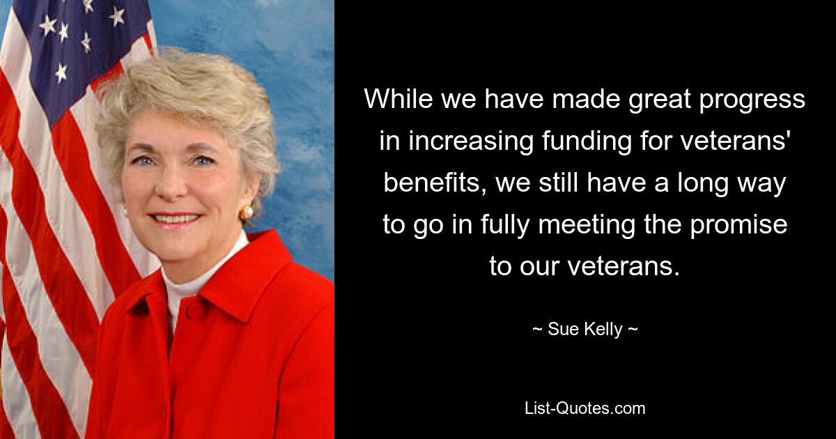 While we have made great progress in increasing funding for veterans' benefits, we still have a long way to go in fully meeting the promise to our veterans. — © Sue Kelly