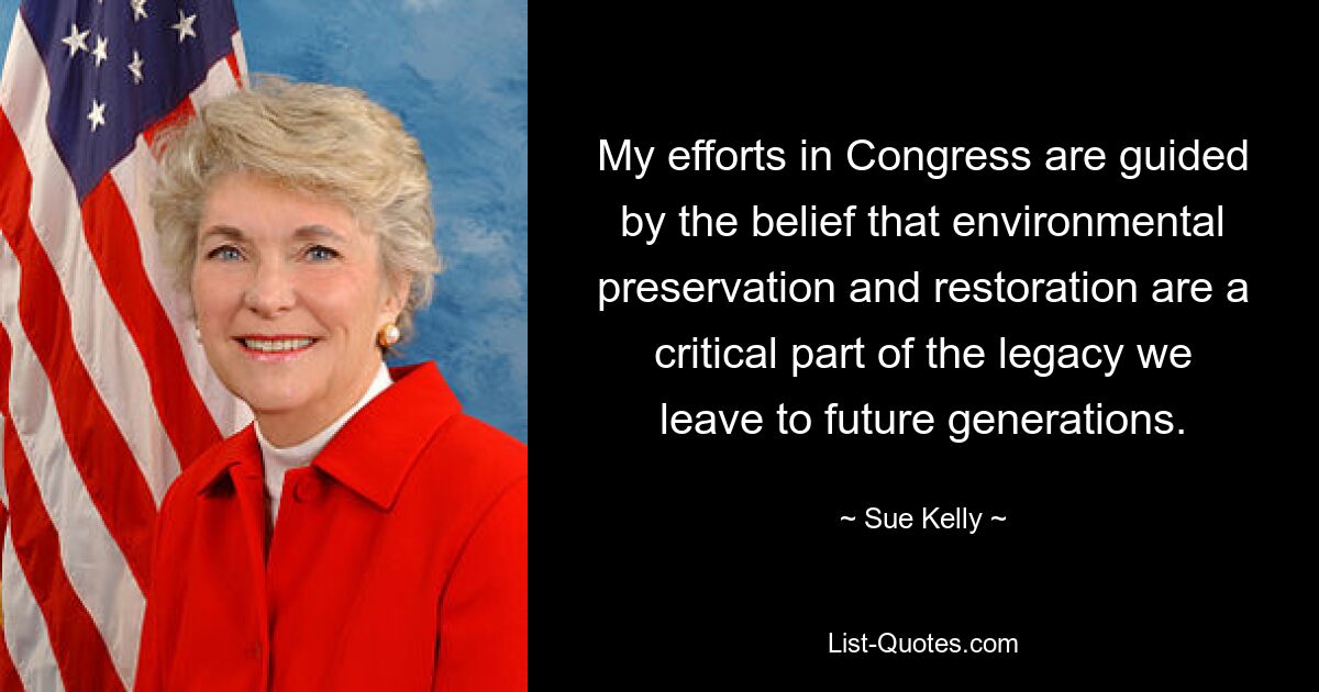 My efforts in Congress are guided by the belief that environmental preservation and restoration are a critical part of the legacy we leave to future generations. — © Sue Kelly