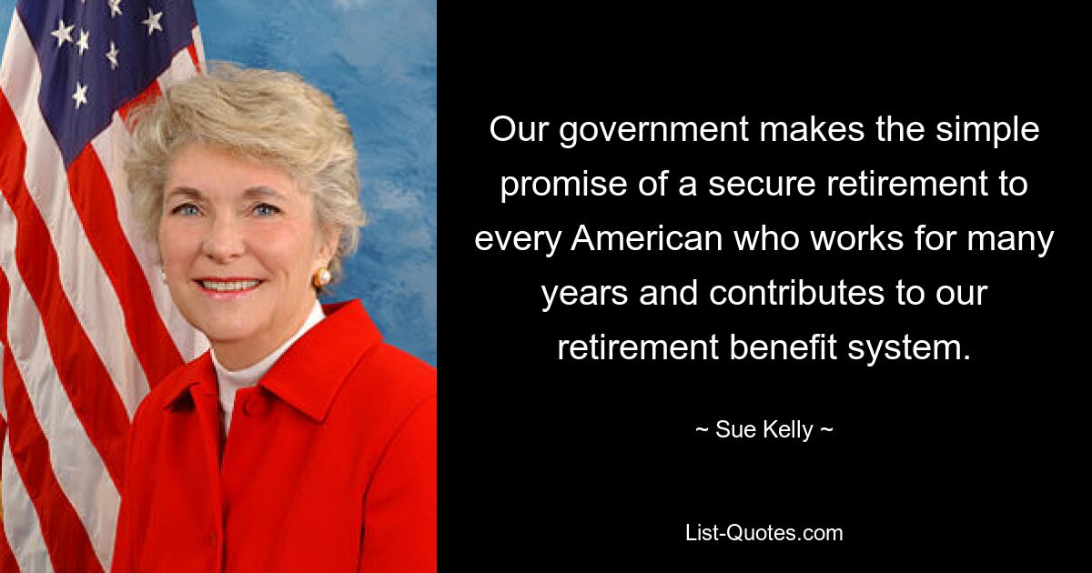 Our government makes the simple promise of a secure retirement to every American who works for many years and contributes to our retirement benefit system. — © Sue Kelly