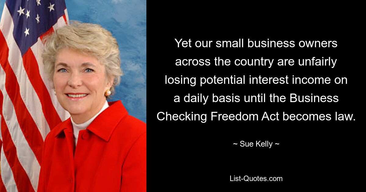 Yet our small business owners across the country are unfairly losing potential interest income on a daily basis until the Business Checking Freedom Act becomes law. — © Sue Kelly