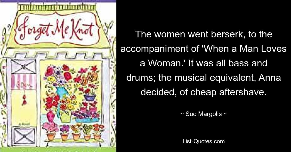 The women went berserk, to the accompaniment of 'When a Man Loves a Woman.' It was all bass and drums; the musical equivalent, Anna decided, of cheap aftershave. — © Sue Margolis