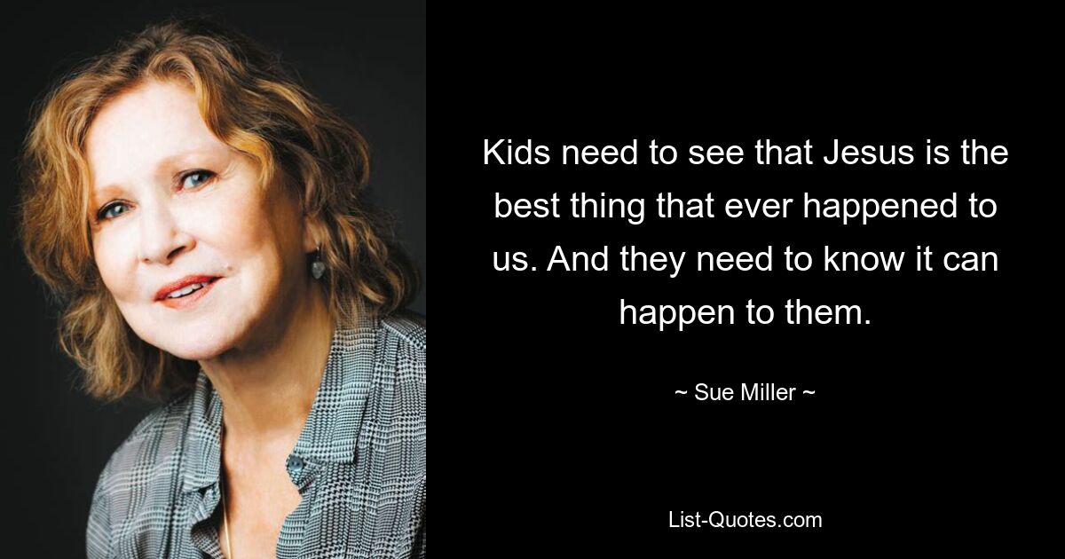 Kids need to see that Jesus is the best thing that ever happened to us. And they need to know it can happen to them. — © Sue Miller