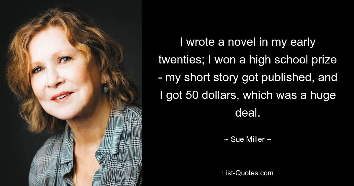 I wrote a novel in my early twenties; I won a high school prize - my short story got published, and I got 50 dollars, which was a huge deal. — © Sue Miller