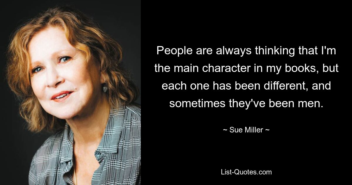 People are always thinking that I'm the main character in my books, but each one has been different, and sometimes they've been men. — © Sue Miller