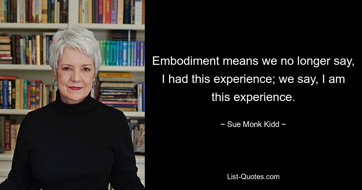 Embodiment means we no longer say, I had this experience; we say, I am this experience. — © Sue Monk Kidd