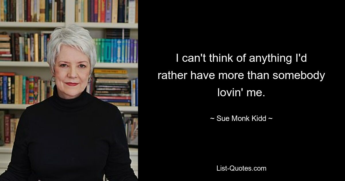 I can't think of anything I'd rather have more than somebody lovin' me. — © Sue Monk Kidd