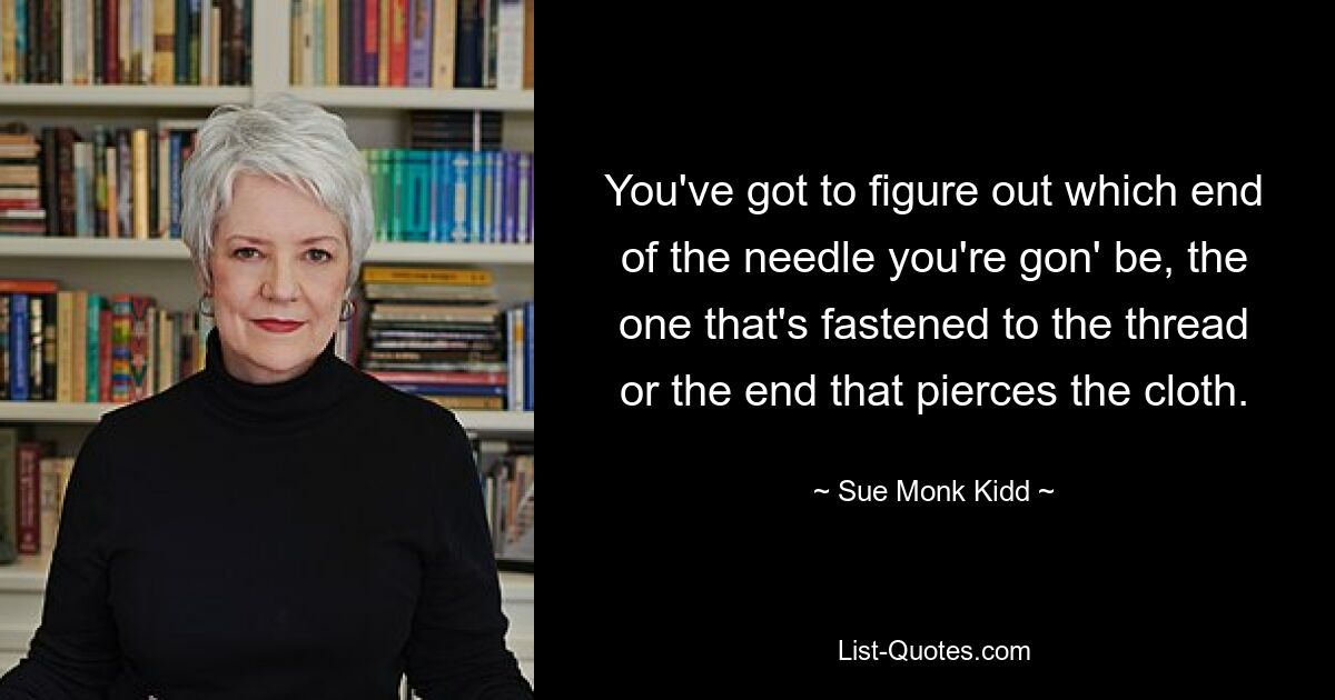 You've got to figure out which end of the needle you're gon' be, the one that's fastened to the thread or the end that pierces the cloth. — © Sue Monk Kidd