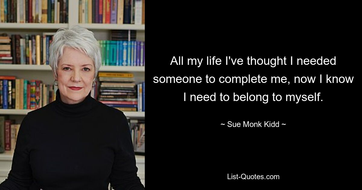 All my life I've thought I needed someone to complete me, now I know I need to belong to myself. — © Sue Monk Kidd