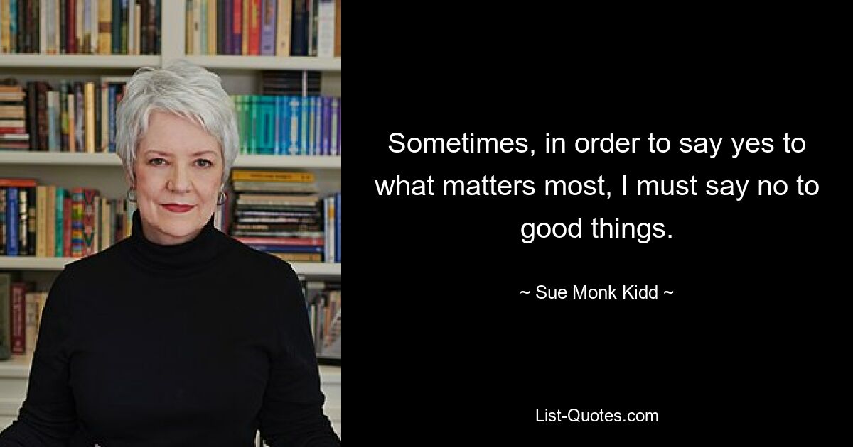 Sometimes, in order to say yes to what matters most, I must say no to good things. — © Sue Monk Kidd