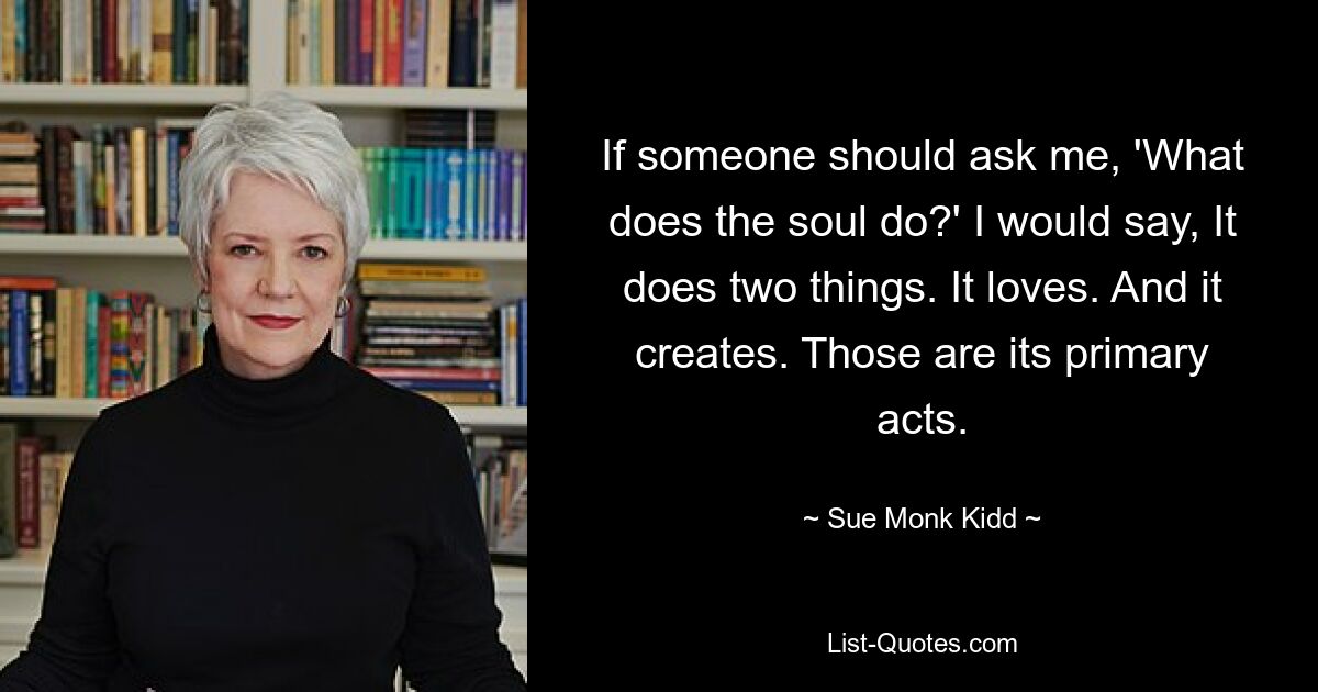 If someone should ask me, 'What does the soul do?' I would say, It does two things. It loves. And it creates. Those are its primary acts. — © Sue Monk Kidd