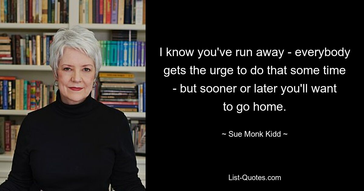 I know you've run away - everybody gets the urge to do that some time - but sooner or later you'll want to go home. — © Sue Monk Kidd