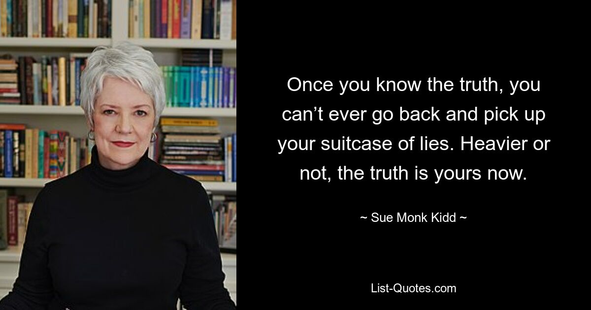 Once you know the truth, you can’t ever go back and pick up your suitcase of lies. Heavier or not, the truth is yours now. — © Sue Monk Kidd