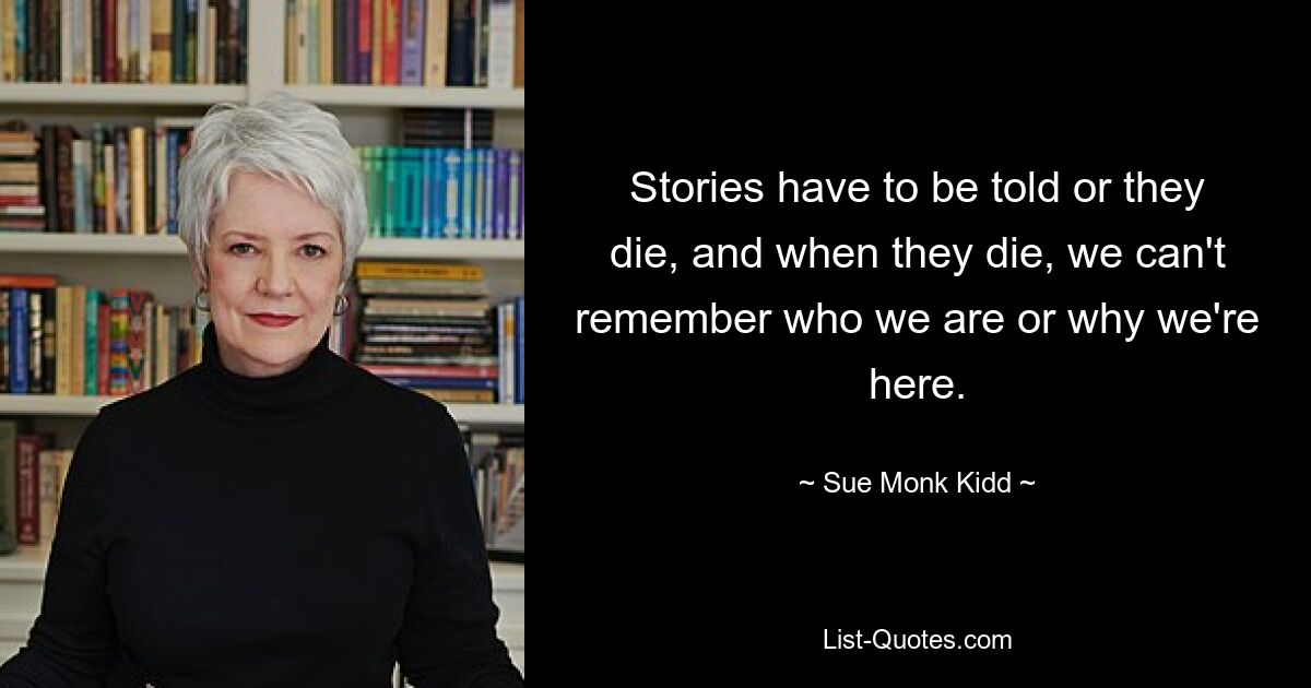 Stories have to be told or they die, and when they die, we can't remember who we are or why we're here. — © Sue Monk Kidd