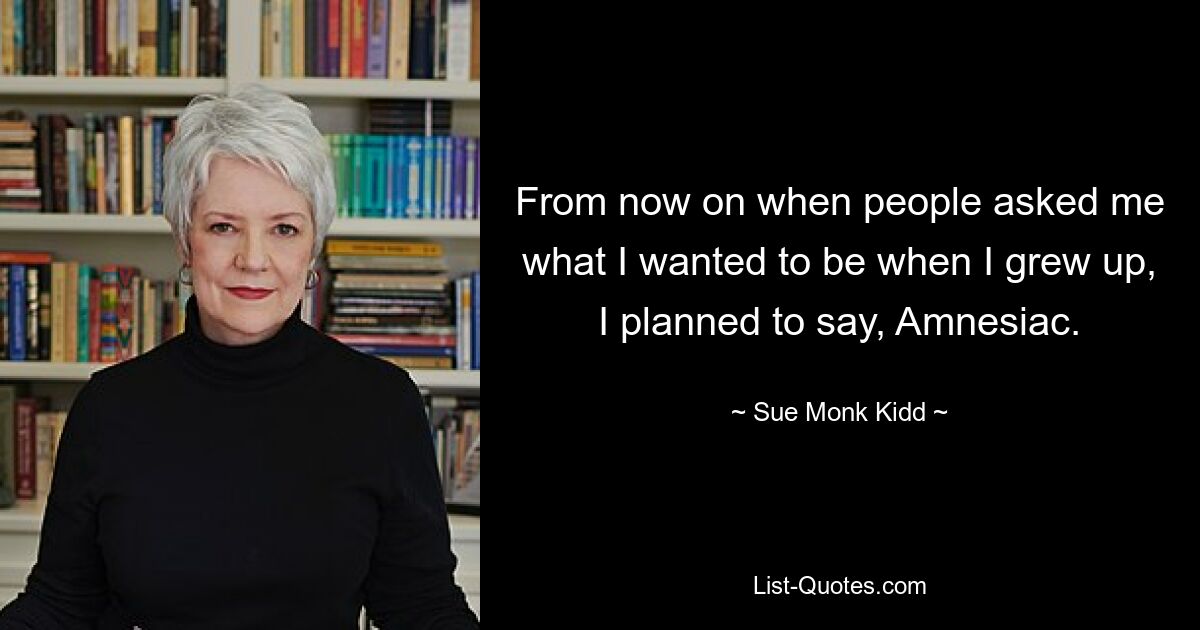 From now on when people asked me what I wanted to be when I grew up, I planned to say, Amnesiac. — © Sue Monk Kidd