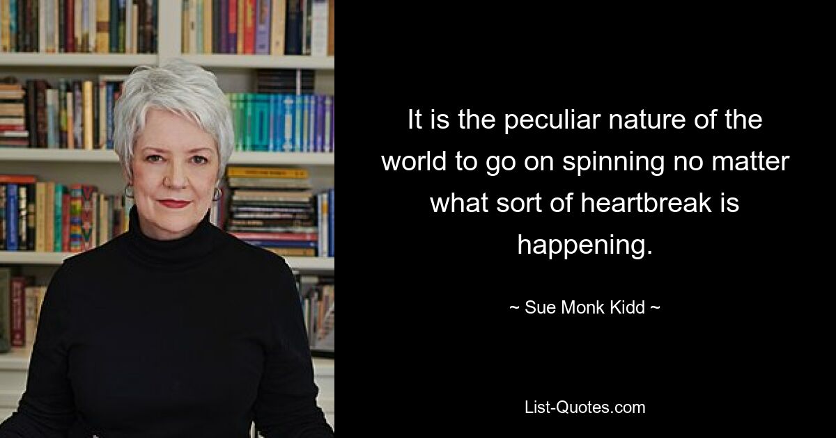 It is the peculiar nature of the world to go on spinning no matter what sort of heartbreak is happening. — © Sue Monk Kidd