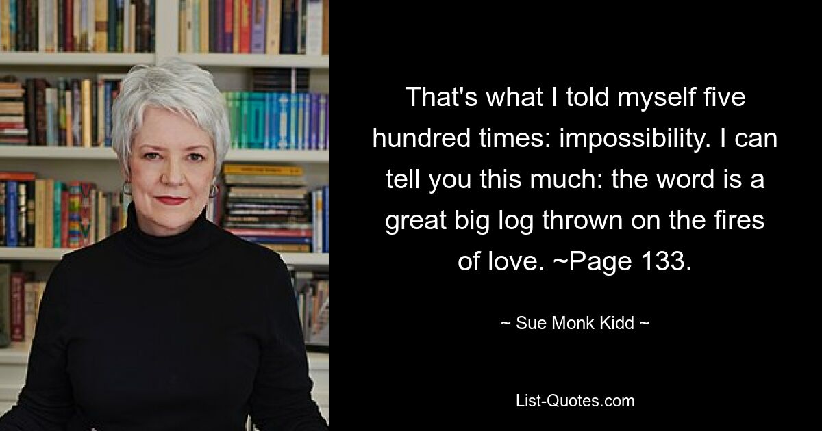 That's what I told myself five hundred times: impossibility. I can tell you this much: the word is a great big log thrown on the fires of love. ~Page 133. — © Sue Monk Kidd